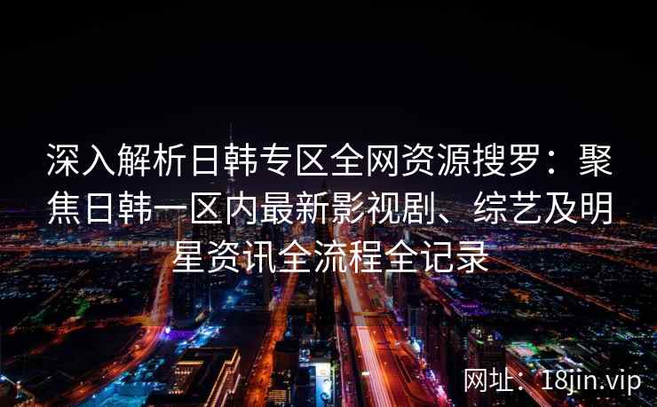 深入解析日韩专区全网资源搜罗：聚焦日韩一区内最新影视剧、综艺及明星资讯全流程全记录