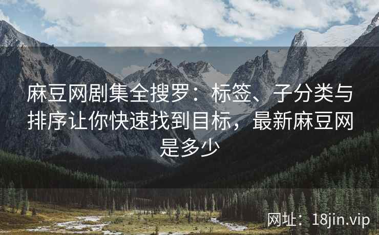 麻豆网剧集全搜罗：标签、子分类与排序让你快速找到目标，最新麻豆网是多少