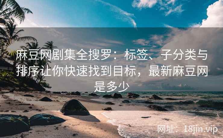 麻豆网剧集全搜罗：标签、子分类与排序让你快速找到目标，最新麻豆网是多少