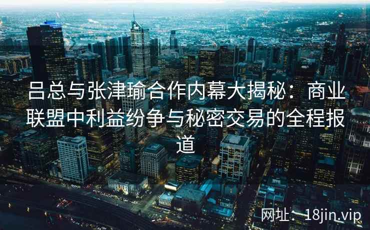 吕总与张津瑜合作内幕大揭秘：商业联盟中利益纷争与秘密交易的全程报道