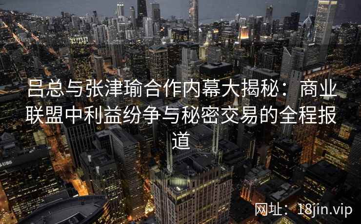 吕总与张津瑜合作内幕大揭秘：商业联盟中利益纷争与秘密交易的全程报道