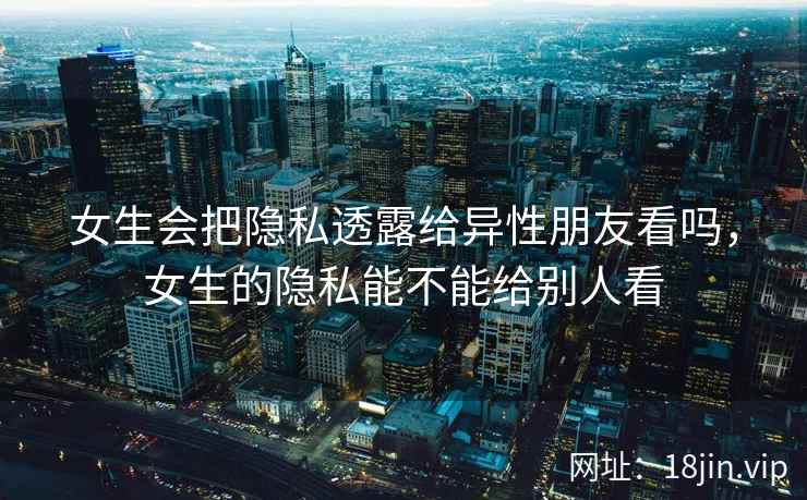 女生会把隐私透露给异性朋友看吗，女生的隐私能不能给别人看