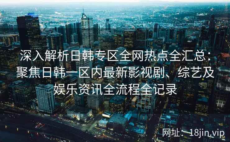 深入解析日韩专区全网热点全汇总：聚焦日韩一区内最新影视剧、综艺及娱乐资讯全流程全记录