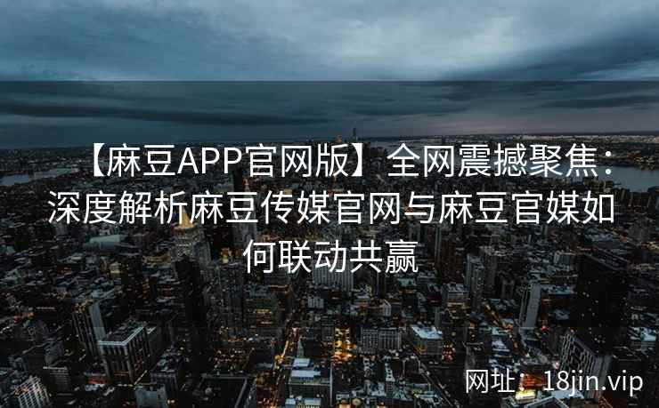 【麻豆APP官网版】全网震撼聚焦：深度解析麻豆传媒官网与麻豆官媒如何联动共赢