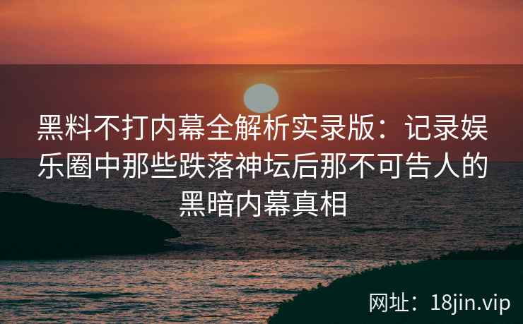 黑料不打内幕全解析实录版：记录娱乐圈中那些跌落神坛后那不可告人的黑暗内幕真相