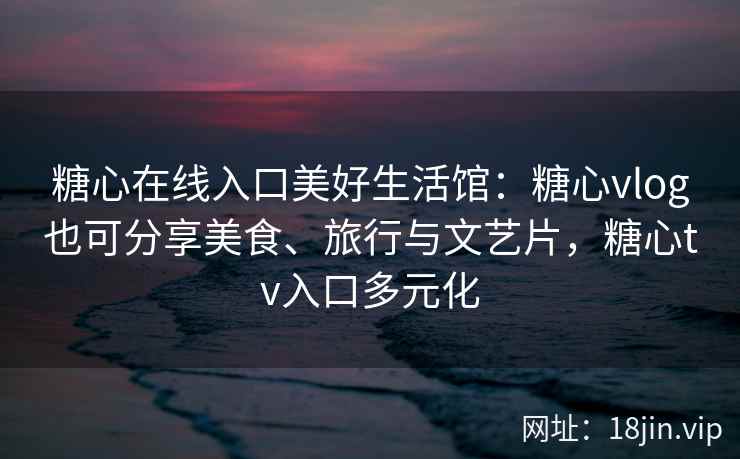 糖心在线入口美好生活馆：糖心vlog也可分享美食、旅行与文艺片，糖心tv入口多元化