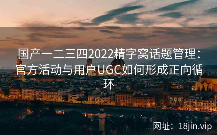 国产一二三四2022精字窝话题管理：官方活动与用户UGC如何形成正向循环
