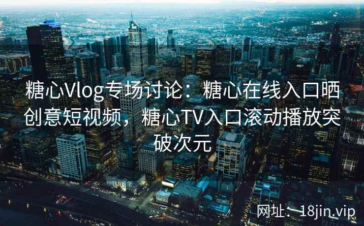 糖心Vlog专场讨论：糖心在线入口晒创意短视频，糖心TV入口滚动播放突破次元