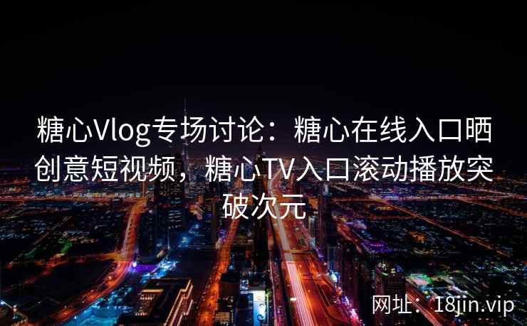 糖心Vlog专场讨论：糖心在线入口晒创意短视频，糖心TV入口滚动播放突破次元