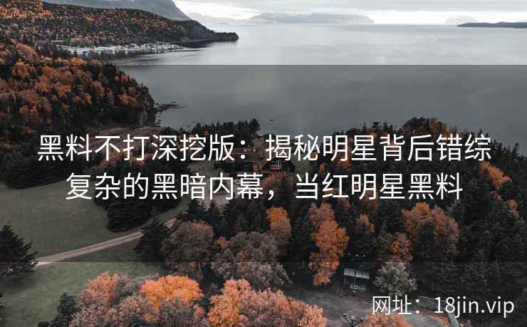 黑料不打深挖版：揭秘明星背后错综复杂的黑暗内幕，当红明星黑料