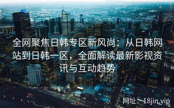 全网聚焦日韩专区新风尚：从日韩网站到日韩一区，全面解读最新影视资讯与互动趋势