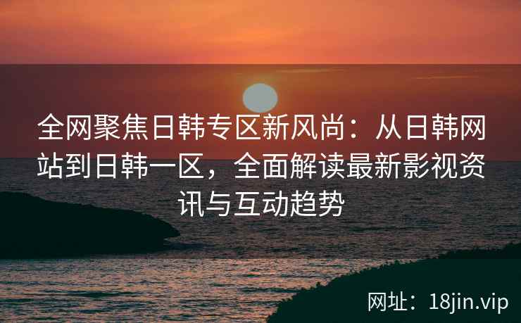 全网聚焦日韩专区新风尚：从日韩网站到日韩一区，全面解读最新影视资讯与互动趋势