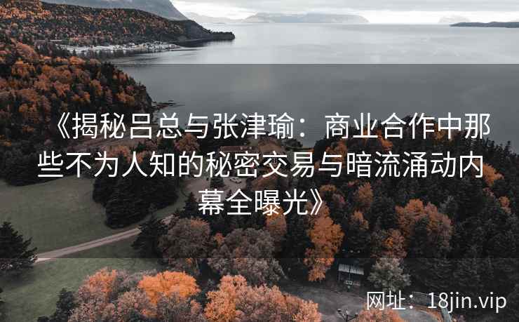 《揭秘吕总与张津瑜：商业合作中那些不为人知的秘密交易与暗流涌动内幕全曝光》