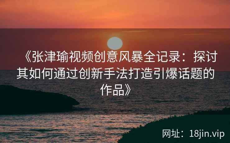 《张津瑜视频创意风暴全记录：探讨其如何通过创新手法打造引爆话题的作品》