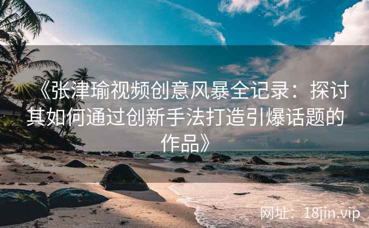 《张津瑜视频创意风暴全记录：探讨其如何通过创新手法打造引爆话题的作品》