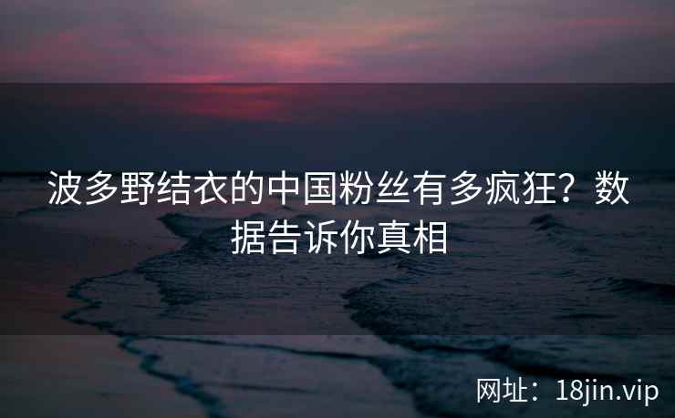 波多野结衣的中国粉丝有多疯狂？数据告诉你真相