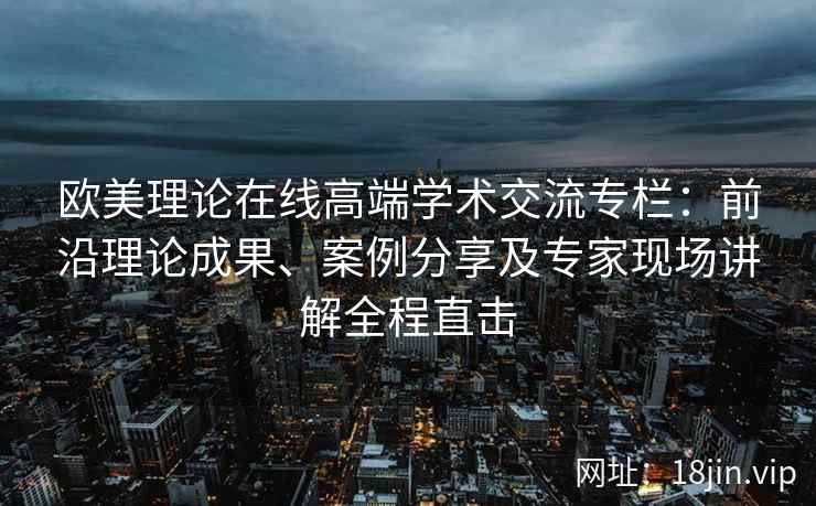 欧美理论在线高端学术交流专栏：前沿理论成果、案例分享及专家现场讲解全程直击