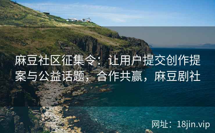 麻豆社区征集令：让用户提交创作提案与公益话题，合作共赢，麻豆剧社