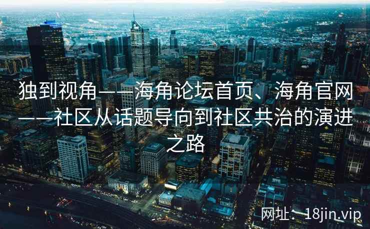 独到视角——海角论坛首页、海角官网——社区从话题导向到社区共治的演进之路