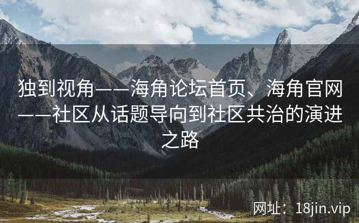 独到视角——海角论坛首页、海角官网——社区从话题导向到社区共治的演进之路