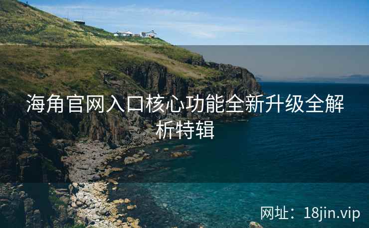 海角官网入口核心功能全新升级全解析特辑
