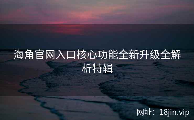 海角官网入口核心功能全新升级全解析特辑
