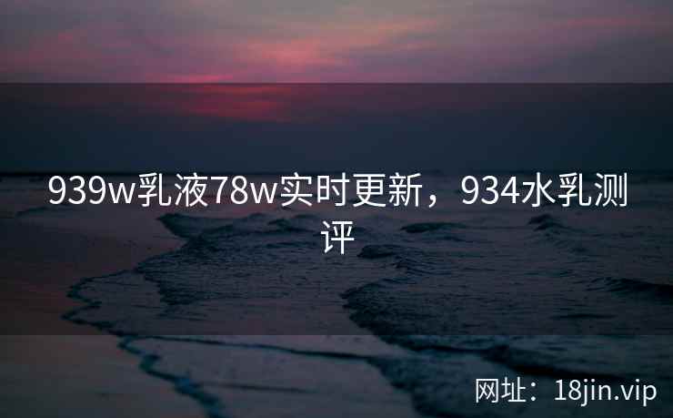 939w乳液78w实时更新，934水乳测评