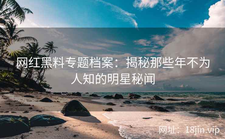 网红黑料专题档案：揭秘那些年不为人知的明星秘闻