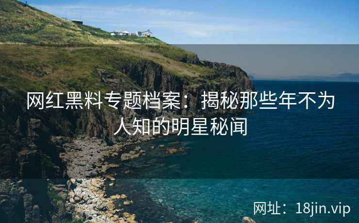 网红黑料专题档案：揭秘那些年不为人知的明星秘闻