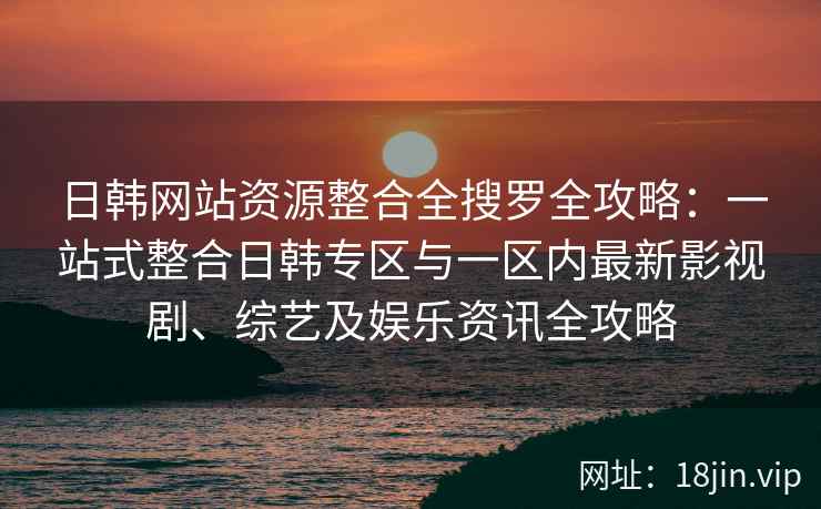 日韩网站资源整合全搜罗全攻略：一站式整合日韩专区与一区内最新影视剧、综艺及娱乐资讯全攻略