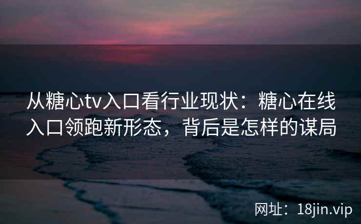 从糖心tv入口看行业现状：糖心在线入口领跑新形态，背后是怎样的谋局