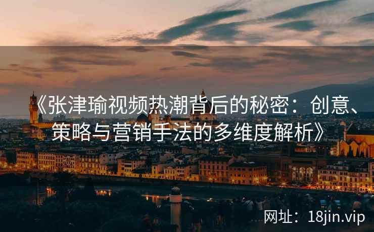 《张津瑜视频热潮背后的秘密：创意、策略与营销手法的多维度解析》