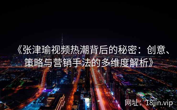 《张津瑜视频热潮背后的秘密：创意、策略与营销手法的多维度解析》