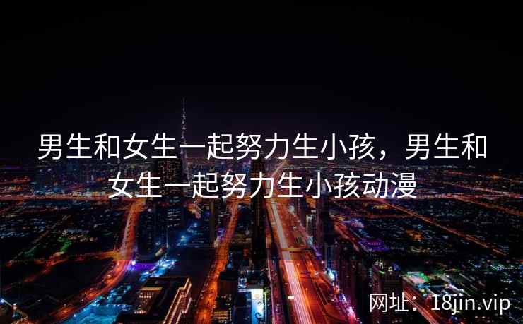 男生和女生一起努力生小孩，男生和女生一起努力生小孩动漫