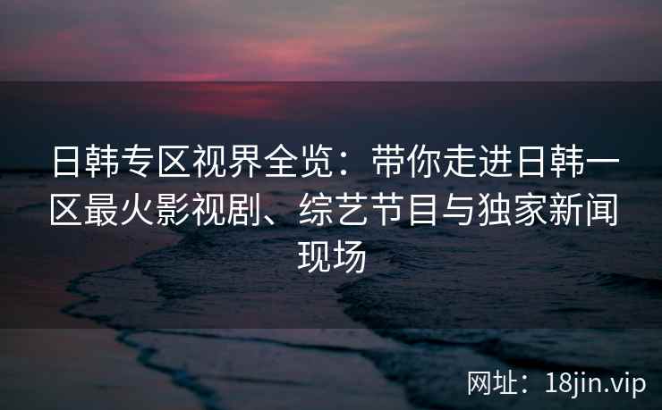 日韩专区视界全览：带你走进日韩一区最火影视剧、综艺节目与独家新闻现场