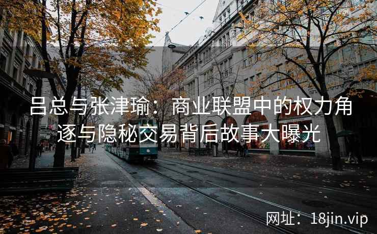 吕总与张津瑜：商业联盟中的权力角逐与隐秘交易背后故事大曝光