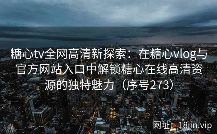 糖心tv全网高清新探索：在糖心vlog与官方网站入口中解锁糖心在线高清资源的独特魅力（序号273）