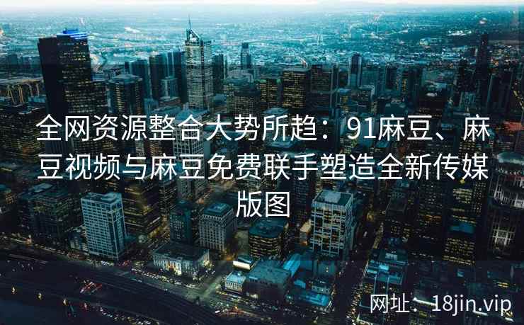 全网资源整合大势所趋：91麻豆、麻豆视频与麻豆免费联手塑造全新传媒版图