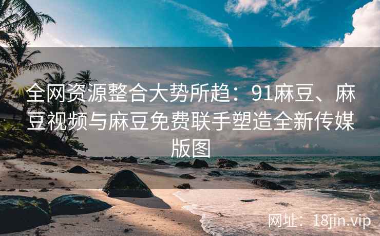 全网资源整合大势所趋：91麻豆、麻豆视频与麻豆免费联手塑造全新传媒版图