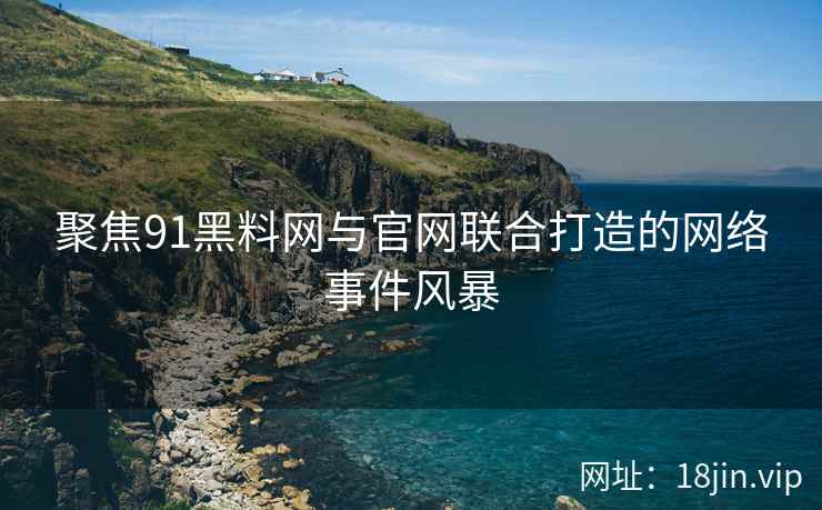 聚焦91黑料网与官网联合打造的网络事件风暴