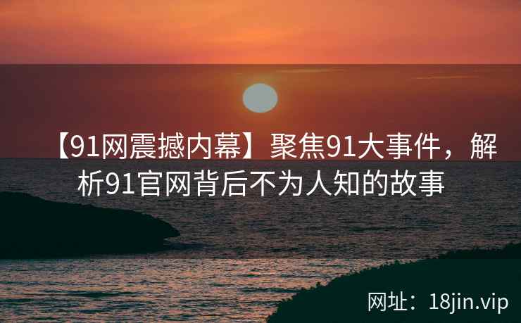 【91网震撼内幕】聚焦91大事件，解析91官网背后不为人知的故事