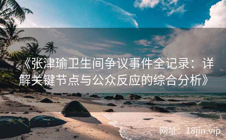 《张津瑜卫生间争议事件全记录：详解关键节点与公众反应的综合分析》