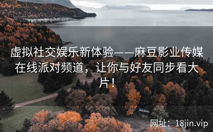 虚拟社交娱乐新体验——麻豆影业传媒在线派对频道，让你与好友同步看大片！
