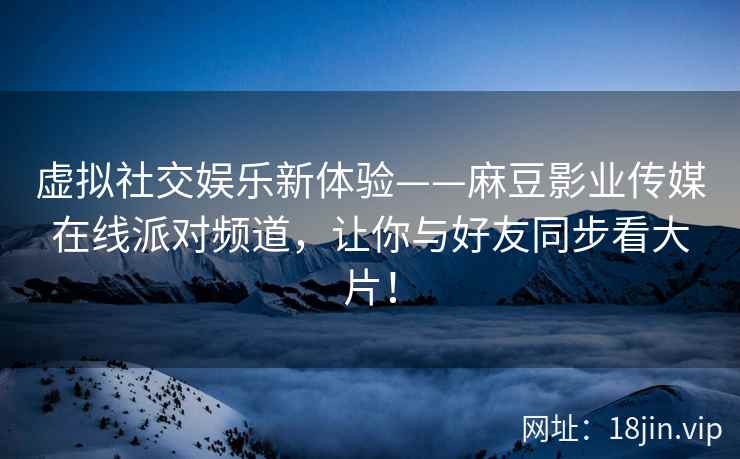 虚拟社交娱乐新体验——麻豆影业传媒在线派对频道，让你与好友同步看大片！