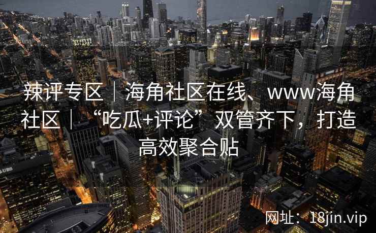 辣评专区｜海角社区在线、www海角社区｜“吃瓜+评论”双管齐下，打造高效聚合贴