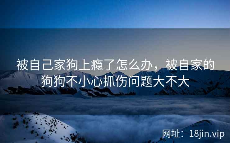 被自己家狗上瘾了怎么办，被自家的狗狗不小心抓伤问题大不大