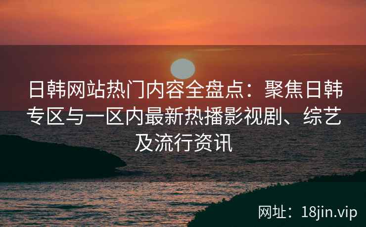 日韩网站热门内容全盘点：聚焦日韩专区与一区内最新热播影视剧、综艺及流行资讯