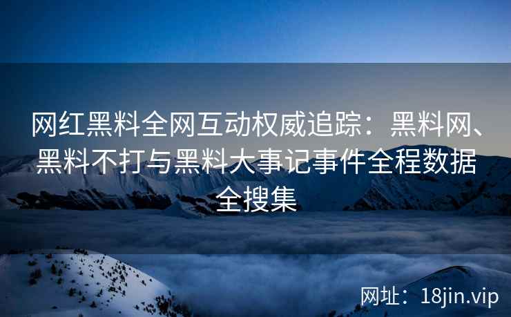 网红黑料全网互动权威追踪：黑料网、黑料不打与黑料大事记事件全程数据全搜集