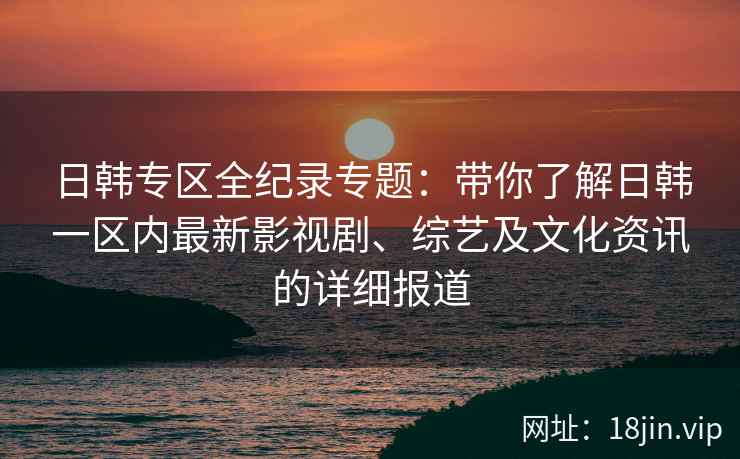 日韩专区全纪录专题：带你了解日韩一区内最新影视剧、综艺及文化资讯的详细报道