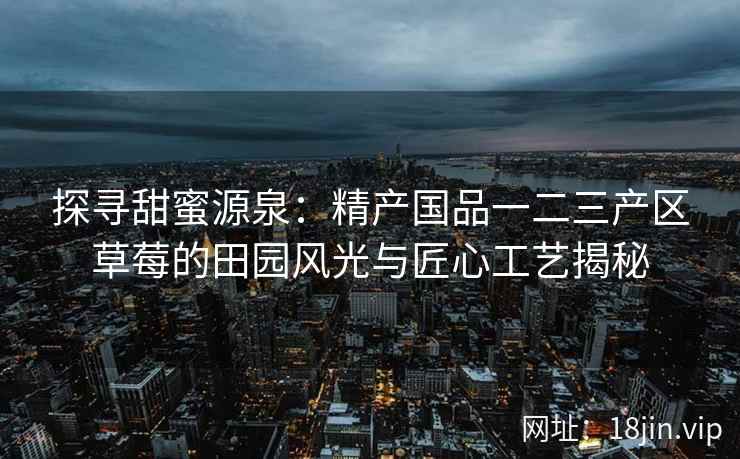 探寻甜蜜源泉：精产国品一二三产区草莓的田园风光与匠心工艺揭秘
